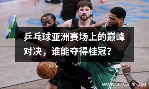乒乓球亚洲赛场上的巅峰对决，谁能夺得桂冠？