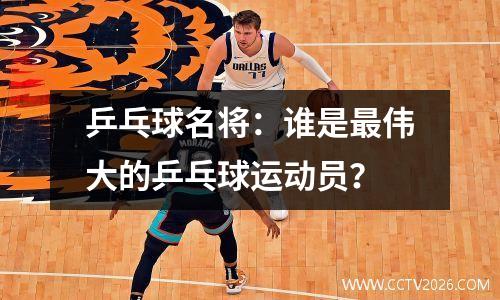 乒乓球名将：谁是最伟大的乒乓球运动员？