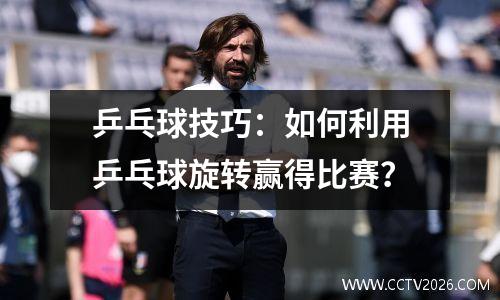 乒乓球技巧：如何利用乒乓球旋转赢得比赛？