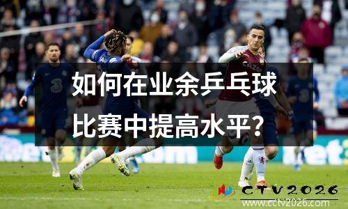 如何在业余乒乓球比赛中提高水平？