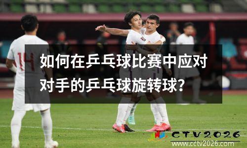 如何在乒乓球比赛中应对对手的乒乓球旋转球？