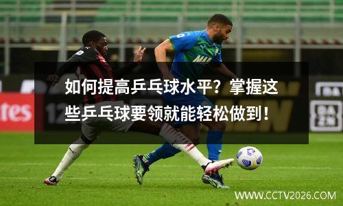 如何提高乒乓球水平？掌握这些乒乓球要领就能轻松做到！