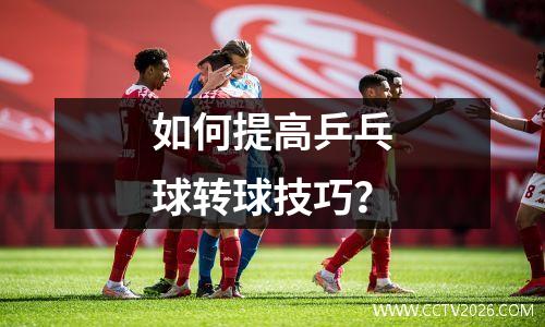 如何提高乒乓球转球技巧？