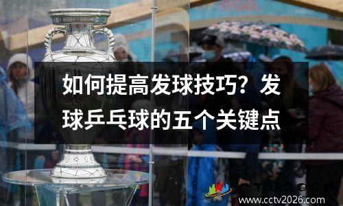 如何提高发球技巧？发球乒乓球的五个关键点