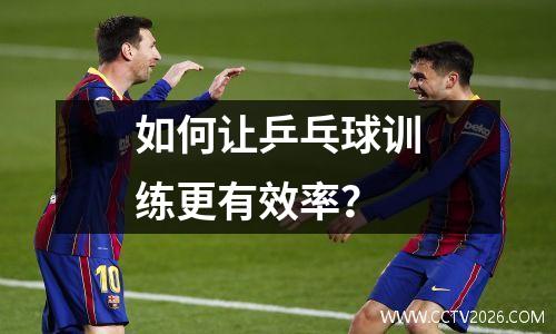 如何让乒乓球训练更有效率？