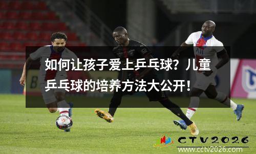 如何让孩子爱上乒乓球？儿童乒乓球的培养方法大公开！