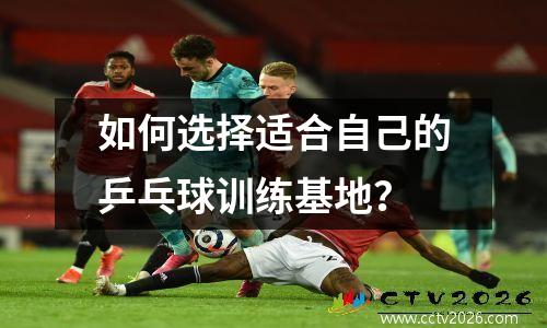 如何选择适合自己的乒乓球训练基地？