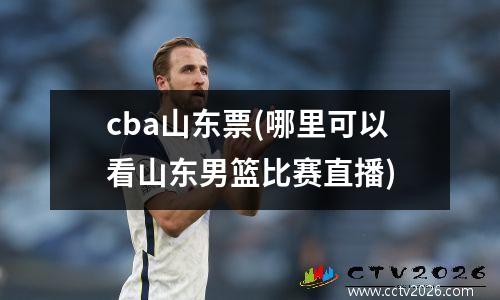 cba山东票(哪里可以看山东男篮比赛直播)