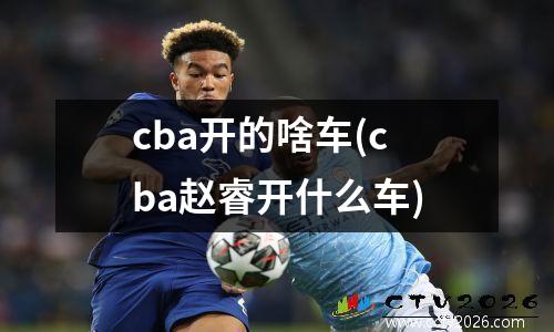 cba开的啥车(cba赵睿开什么车)