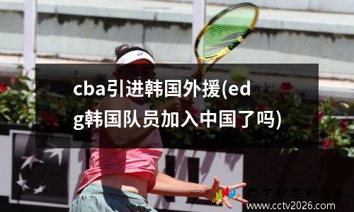cba引进韩国外援(edg韩国队员加入中国了吗)