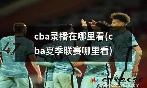 cba录播在哪里看(cba夏季联赛哪里看)