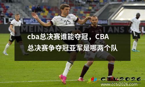 cba总决赛谁能夺冠，CBA总决赛争夺冠亚军是哪两个队