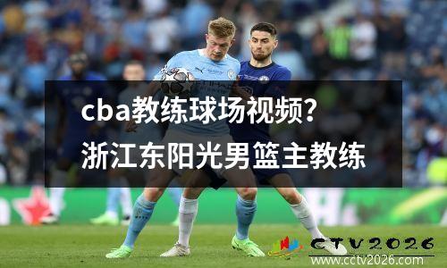cba教练球场视频？浙江东阳光男篮主教练