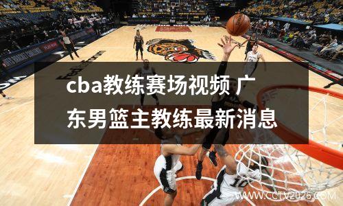 cba教练赛场视频 广东男篮主教练最新消息