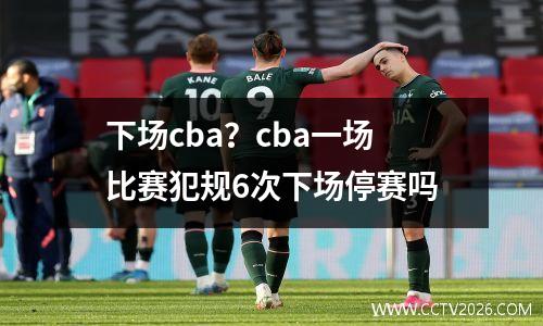 下场cba？cba一场比赛犯规6次下场停赛吗