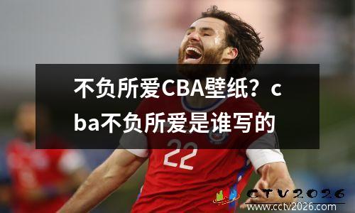 不负所爱CBA壁纸？cba不负所爱是谁写的