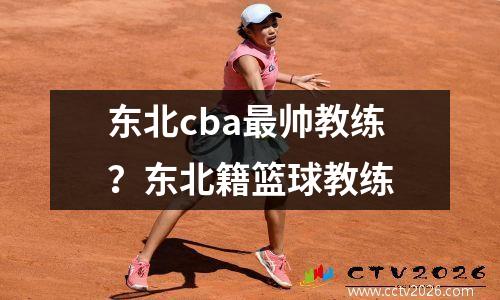 东北cba最帅教练？东北籍篮球教练