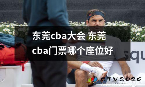 东莞cba大会 东莞cba门票哪个座位好