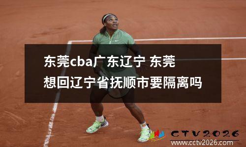 东莞cba广东辽宁 东莞想回辽宁省抚顺市要隔离吗