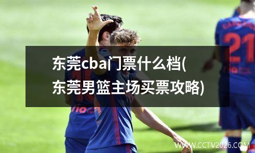 东莞cba门票什么档(东莞男篮主场买票攻略)