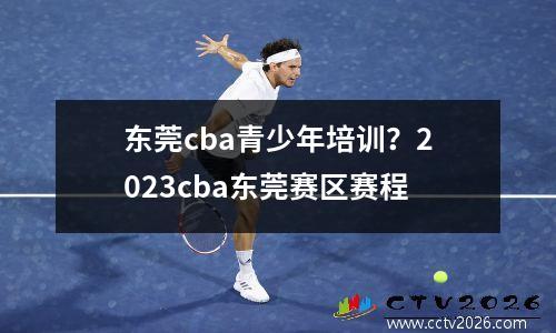 东莞cba青少年培训？2023cba东莞赛区赛程