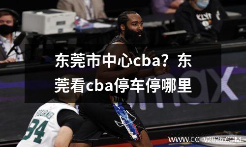 东莞市中心cba？东莞看cba停车停哪里