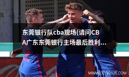 东莞银行队cba现场(请问CBA广东东莞银行主场最后胜利放的是什么歌)