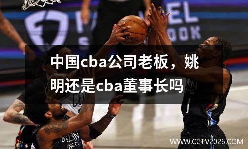 中国cba公司老板，姚明还是cba董事长吗