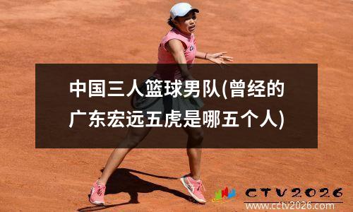 中国三人篮球男队(曾经的广东宏远五虎是哪五个人)