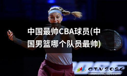 中国最帅CBA球员(中国男篮哪个队员最帅)