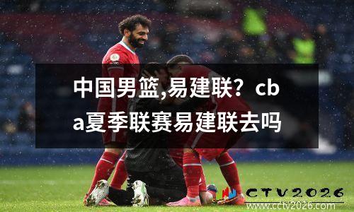 中国男篮,易建联？cba夏季联赛易建联去吗