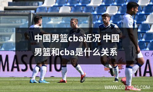 中国男篮cba近况 中国男篮和cba是什么关系