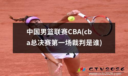 中国男篮联赛CBA(cba总决赛第一场裁判是谁)
