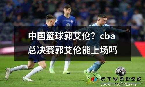 中国篮球郭艾伦？cba总决赛郭艾伦能上场吗