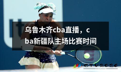 乌鲁木齐cba直播，cba新疆队主场比赛时间