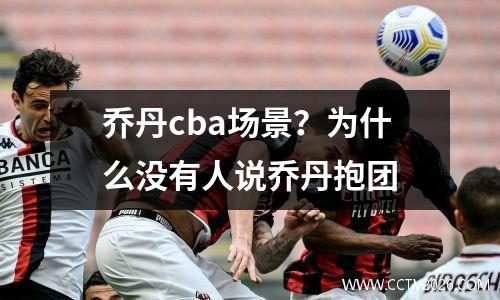乔丹cba场景？为什么没有人说乔丹抱团