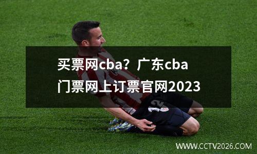 买票网cba？广东cba门票网上订票官网2023
