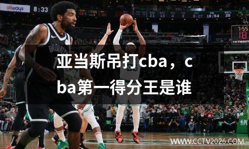 亚当斯吊打cba，cba第一得分王是谁