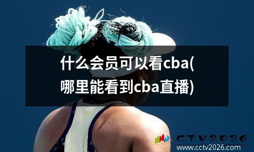 什么会员可以看cba(哪里能看到cba直播)