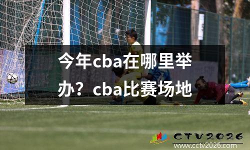 今年cba在哪里举办？cba比赛场地