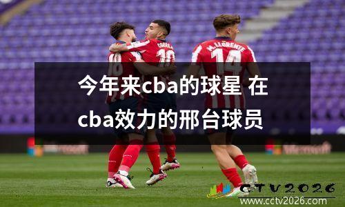 今年来cba的球星 在cba效力的邢台球员