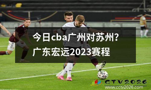 今日cba广州对苏州？广东宏远2023赛程