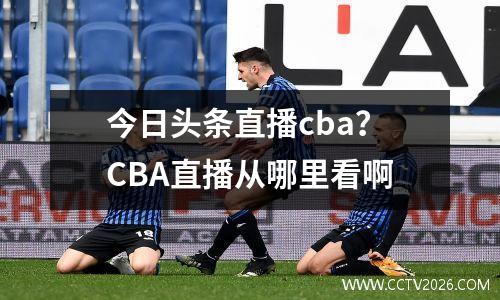 今日头条直播cba？CBA直播从哪里看啊