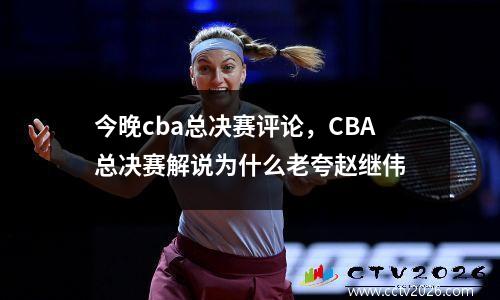 今晚cba总决赛评论，CBA总决赛解说为什么老夸赵继伟