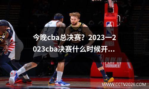 今晚cba总决赛？2023一2023cba决赛什么时候开赛