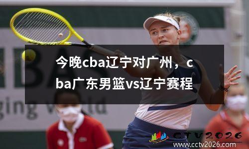 今晚cba辽宁对广州，cba广东男篮vs辽宁赛程