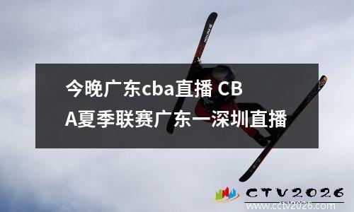 今晚广东cba直播 CBA夏季联赛广东一深圳直播