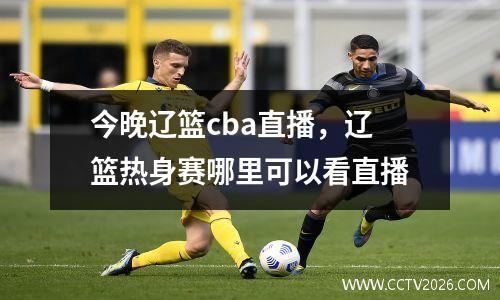 今晚辽篮cba直播，辽篮热身赛哪里可以看直播