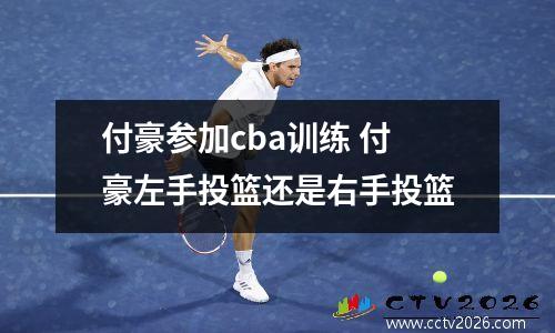 付豪参加cba训练 付豪左手投篮还是右手投篮