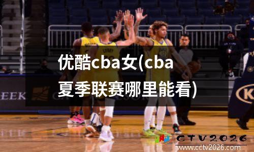 优酷cba女(cba夏季联赛哪里能看)